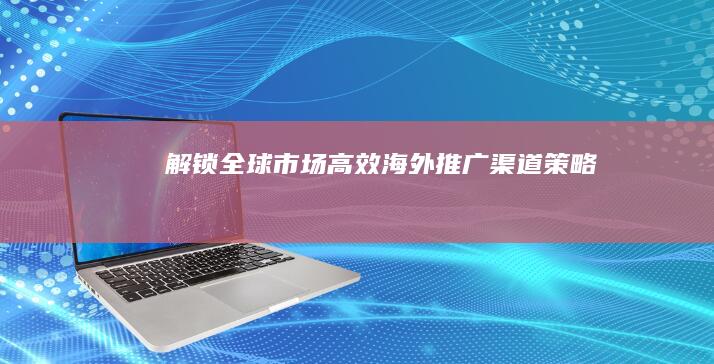 解锁全球市场：高效海外推广渠道策略